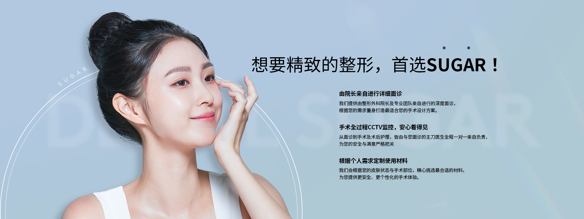 [想要精致的整形，首选SUGAR！] {由院长亲自进行详细面诊} 我们提供由整形外科院长及专业团队亲自进行的深度面诊， 根据您的需求量身打造最适合您的手术设计方案。 {手术全过程CCTV监控，安心看得见} 从面诊到手术及术后护理，皆由与您面诊的主刀医生全程一对一亲自负责，为您的安全与满意严格把关 {根据个人需求定制使用材料} 我们会根据您的皮肤状态与手术部位，精心挑选最合适的材料，为您提供更安全、更个性化的手术体验。