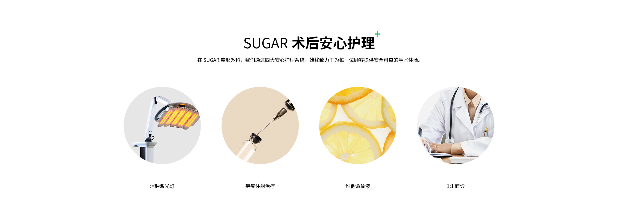 {SUGAR 术后安心护理} 在 SUGAR 整形外科，我们通过四大安心护理系统，始终致力于为每一位顾客提供安全可靠的手术体验。 | 消肿激光灯 & 疤痕注射治疗 & 维他命输液 & 1:1 面诊