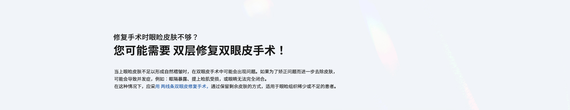 [修复手术时眼睑皮肤不够？您可能需要 双层修复双眼皮手术！] 当上眼睑皮肤不足以形成自然褶皱时，在双眼皮手术中可能会出现问题。如果为了矫正问题而进一步去除皮肤，可能会导致并发症，例如：眶隔暴露、提上睑肌受损，或眼睛无法完全闭合。在这种情况下，应采用 两线条双眼皮修复手术，通过保留剩余皮肤的方式，适用于眼睑组织稀少或不足的患者。