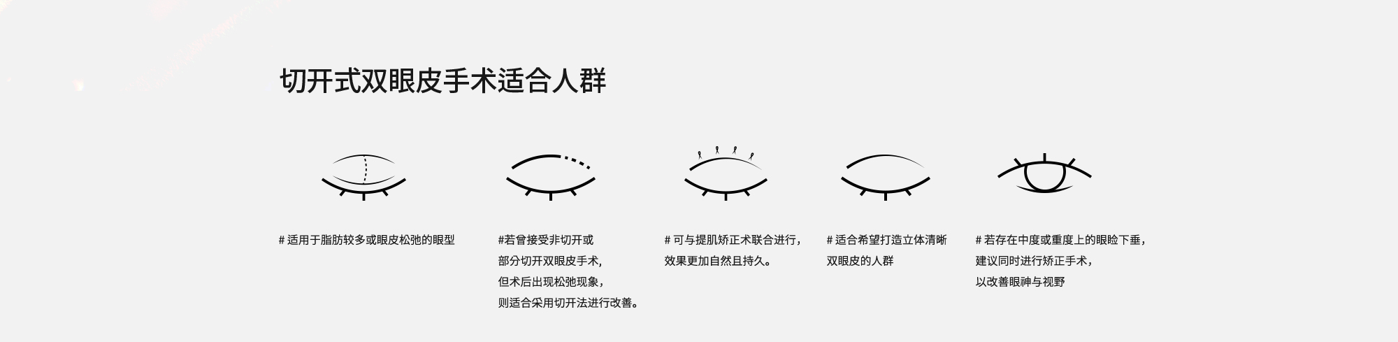 [切开式双眼皮手术适合人群] # 适用于脂肪较多或眼皮松弛的眼型  # 若曾接受非切开或部分切开双眼皮手术,但术后出现松弛现象，则适合采用切开法进行改善。  # 可与提肌矫正术联合进行，效果更加自然且持久。  # 适合希望打造立体清晰双眼皮的人群  # 若存在中度或重度上的眼睑下垂，建议同时进行矫正手术，以改善眼神与视野