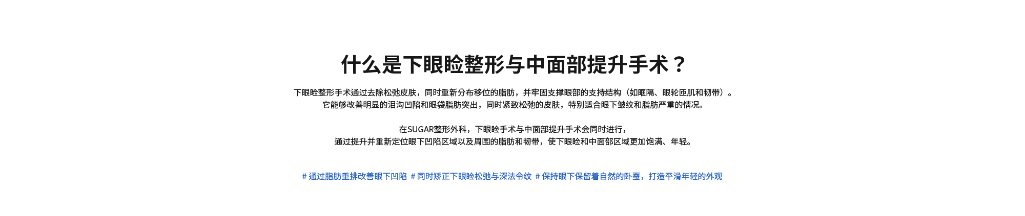 [什么是下眼睑整形与中面部提升手术？] 下眼睑整形手术通过去除松弛皮肤，同时重新分布移位的脂肪，并牢固支撑眼部的支持结构（如眶隔、眼轮匝肌和韧带）。它能够改善明显的泪沟凹陷和眼袋脂肪突出，同时紧致松弛的皮肤，特别适合眼下皱纹和脂肪严重的情况。在SUGAR整形外科，下眼睑手术与中面部提升手术会同时进行，通过提升并重新定位眼下凹陷区域以及周围的脂肪和韧带，使下眼睑和中面部区域更加饱满、年轻。# 通过脂肪重排改善眼下凹陷  # 同时矫正下眼睑松弛与深法令纹  # 保持眼下保留着自然的卧蚕，打造平滑年轻的外观