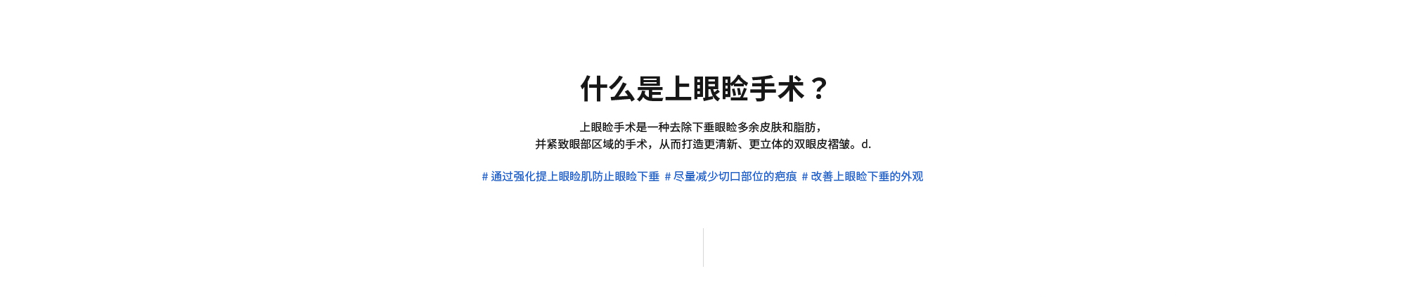 [什么是上眼睑手术？] 上眼睑手术是一种去除下垂眼睑多余皮肤和脂肪，并紧致眼部区域的手术，从而打造更清新、更立体的双眼皮褶皱。d. # 通过强化提上眼睑肌防止眼睑下垂  # 尽量减少切口部位的疤痕  # 改善上眼睑下垂的外观