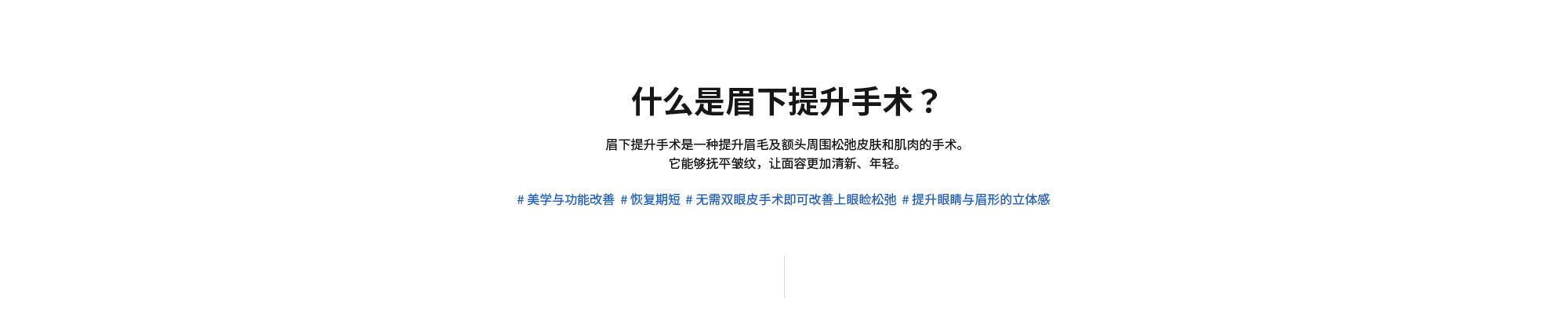 [什么是眉下提升手术？] 眉下提升手术是一种提升眉毛及额头周围松弛皮肤和肌肉的手术。它能够抚平皱纹，让面容更加清新、年轻。 # 美学与功能改善  # 恢复期短  # 无需双眼皮手术即可改善上眼睑松弛  # 提升眼睛与眉形的立体感