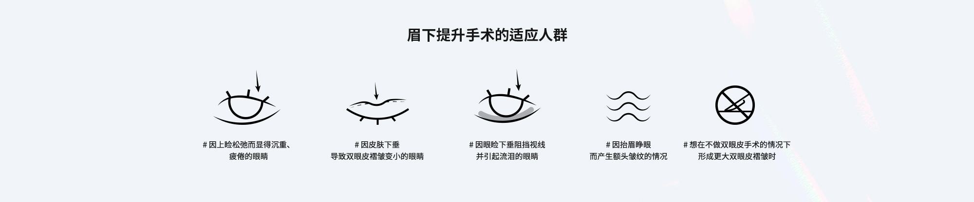 [眉下提升手术的适应人群] # 因上睑松弛而显得沉重、疲倦的眼睛  # 因皮肤下垂导致双眼皮褶皱变小的眼睛  # 因眼睑下垂阻挡视线并引起流泪的眼睛  # 因眼睑下垂阻挡视线并引起流泪的眼睛  # 想在不做双眼皮手术的情况下形成更大双眼皮褶皱时