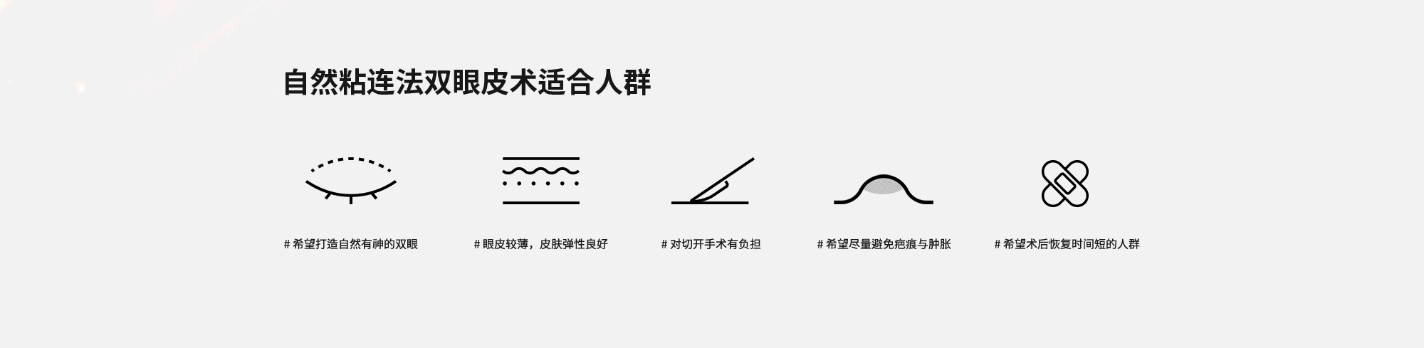 [自然粘连法双眼皮术适合人群] # 希望打造自然有神的双眼  # 眼皮较薄，皮肤弹性良好  # 对切开手术有负担  # 希望尽量避免疤痕与肿胀  # 希望术后恢复时间短的人群