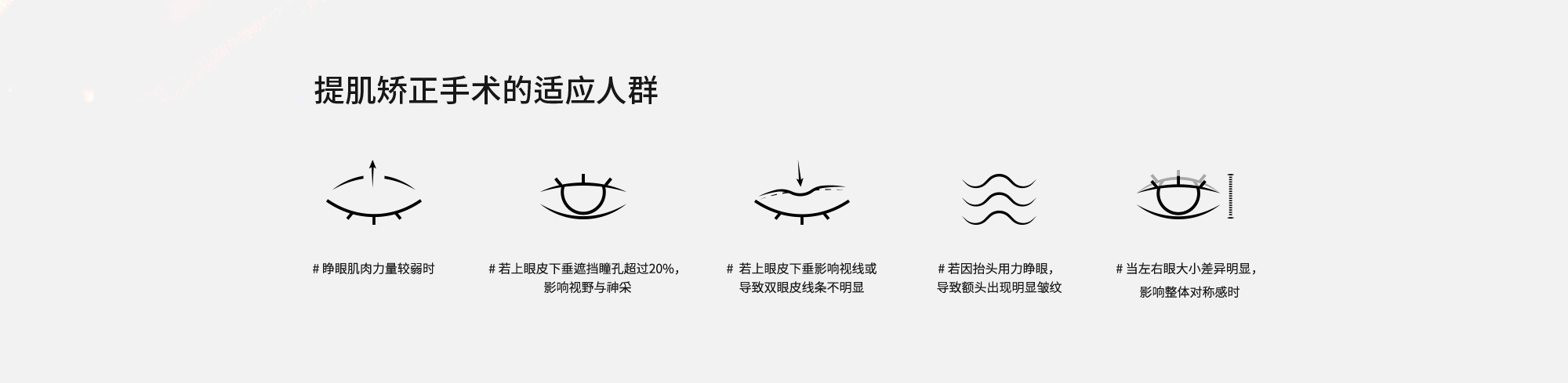 [提肌矫正手术的适应人群] # 睁眼肌肉力量较弱时  # 若上眼皮下垂遮挡瞳孔超过20%，影响视野与神采  # 若上眼皮下垂影响视线或导致双眼皮线条不明显  # 若因抬头用力睁眼，导致额头出现明显皱纹  # 当左右眼大小差异明显，影响整体对称感时