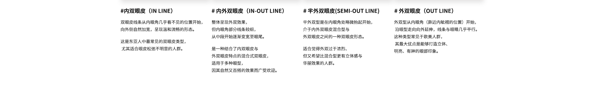 # 内双眼皮（IN LINE）: 双眼皮线条从内眼角几乎看不见的位置开始，向外侧自然加宽，呈现温和流畅的形态。这是东亚人中最常见的双眼皮类型， 尤其适合眼皮松弛不明显的人群。 /  # 内外双眼皮（IN-OUT LINE）: 整体呈现外双效果，但内眼角部分线条较细，从中段开始逐渐变宽至眼尾。是一种结合了内双眼皮与外双眼皮特点的混合式双眼皮，适用于多种眼型，因其自然又百搭的效果而广受欢迎。 /  # 半外双眼皮(SEMI-OUT LINE) : 半外双型是在内眼角处略微抬起开始，介于内外双眼皮混合型与外双眼皮之间的一种双眼皮形态。适合觉得外双过于浓烈、但又希望比混合型更有立体感与华丽效果的人群。 /  # 外双眼皮（OUT LINE）: 外双型从内眼角（靠近内眦褶的位置）开始， 沿眼型走向向外延伸，线条与眼睛几乎平行。这种类型常见于欧美人群， 其最大优点是能够打造立体、明亮、有神的眼部印象。