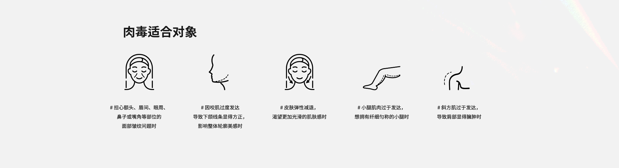 [肉毒适合对象] # 担心额头、眉间、眼周、鼻子或嘴角等部位的面部皱纹问题时  # 因咬肌过度发达导致下颌线条显得方正，影响整体轮廓美感时  # 皮肤弹性减退，渴望更加光滑的肌肤感时  # 小腿肌肉过于发达，想拥有纤细匀称的小腿时  # 斜方肌过于发达，导致肩部显得臃肿时