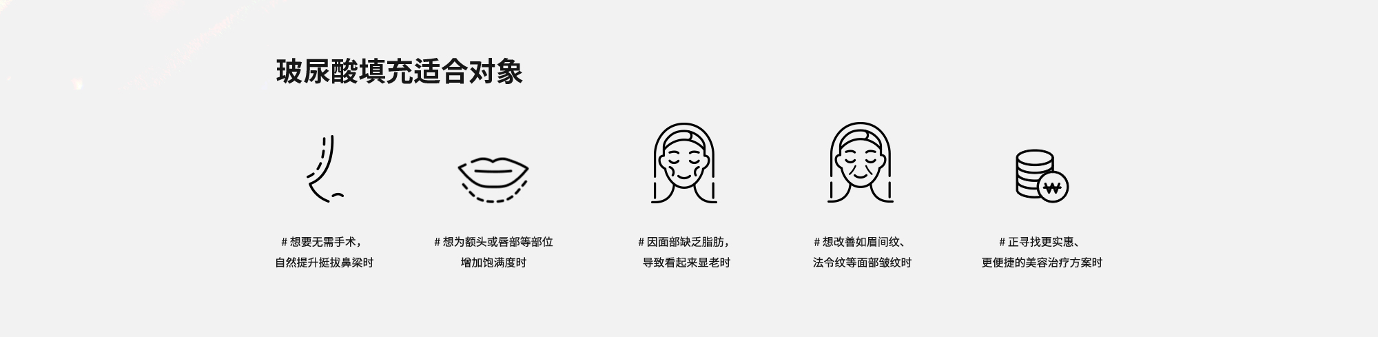 [玻尿酸填充适合对象] # 想要无需手术，自然提升挺拔鼻梁时  # 想为额头或唇部等部位增加饱满度时  # 因面部缺乏脂肪，导致看起来显老时  # 想改善如眉间纹、法令纹等面部皱纹时  # 正寻找更实惠、更便捷的美容治疗方案时