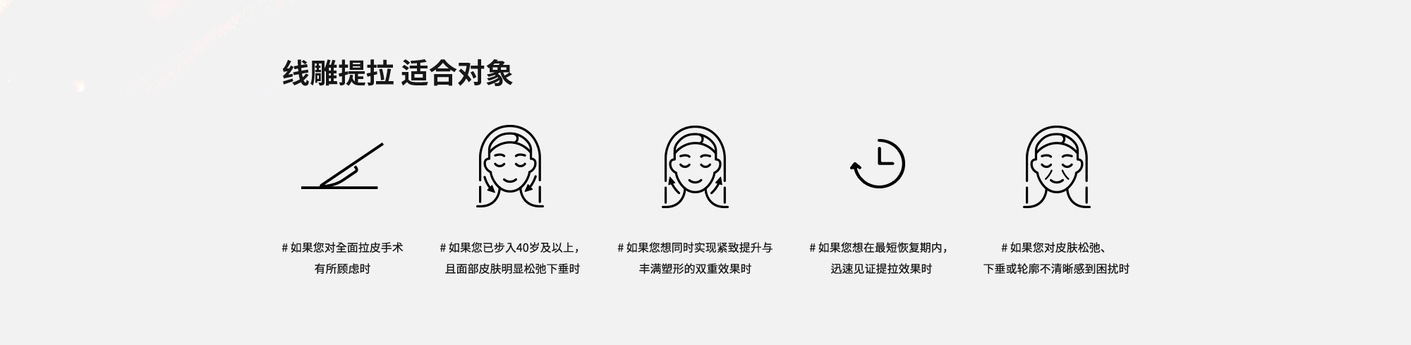 [线雕提拉 适合对象] # 如果您对全面拉皮手术有所顾虑时  # 如果您已步入40岁及以上，且面部皮肤明显松弛下垂时  # 如果您想同时实现紧致提升与丰满塑形的双重效果时  # 如果您想在最短恢复期内，迅速见证提拉效果时  # 如果您对皮肤松弛、下垂或轮廓不清晰感到困扰时