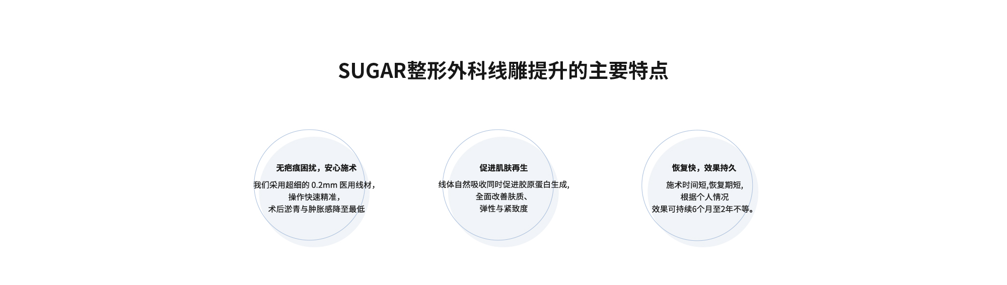 [SUGAR整形外科线雕提升的主要特点] {无疤痕困扰，安心施术} 我们采用超细的 0.2mm 医用线材，操作快速精准，术后淤青与肿胀感降至最低  {促进肌肤再生} 线体自然吸收同时促进胶原蛋白生成,全面改善肤质、弹性与紧致度  {恢复快，效果持久} 施术时间短,恢复期短,根据个人情况效果可持续6个月至2年不等。