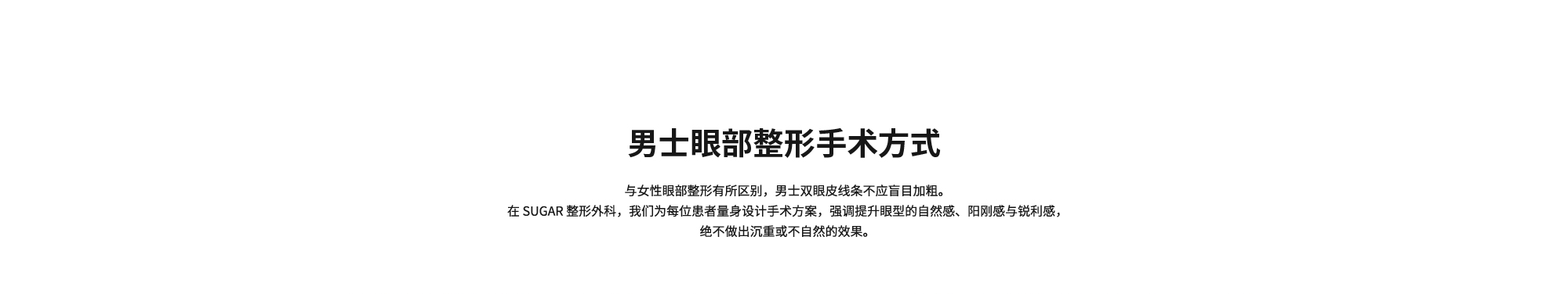 [男士眼部整形手术方式] 与女性眼部整形有所区别，男士双眼皮线条不应盲目加粗。在 SUGAR 整形外科，我们为每位患者量身设计手术方案，强调提升眼型的自然感、阳刚感与锐利感，绝不做出沉重或不自然的效果。