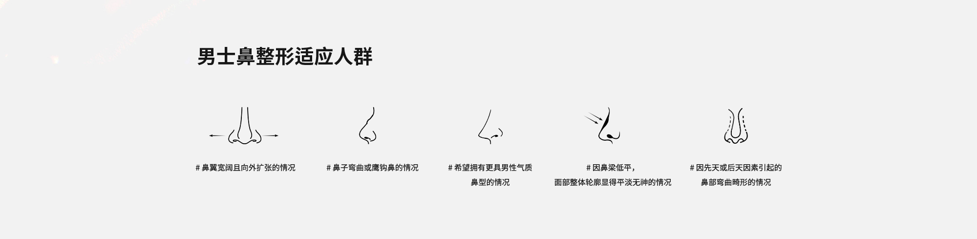 [男士鼻整形适应人群] # 鼻翼宽阔且向外扩张的情况  # 鼻子弯曲或鹰钩鼻的情况  # 希望拥有更具男性气质鼻型的情况  # 因鼻梁低平，面部整体轮廓显得平淡无神的情况  # 因先天或后天因素引起的鼻部弯曲畸形的情况 