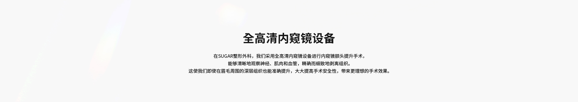 [全高清内窥镜设备] 在SUGAR整形外科，我们采用全高清内窥镜设备进行内窥镜额头提升手术，能够清晰地观察神经、肌肉和血管，精确而细致地剥离组织。这使我们即使在眉毛周围的深层组织也能准确提升，大大提高手术安全性，带来更理想的手术效果。