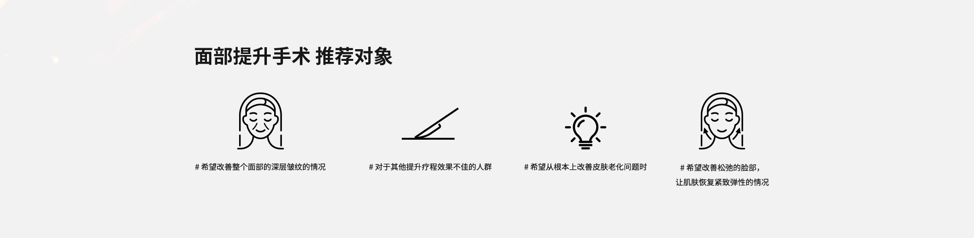 [面部提升手术 推荐对象] # 希望改善整个面部的深层皱纹的情况  # 对于其他提升疗程效果不佳的人群  # 希望从根本上改善皮肤老化问题时  # 希望改善松弛的脸部，让肌肤恢复紧致弹性的情况