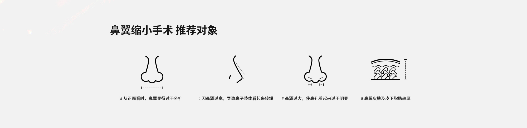 [鼻翼缩小手术 推荐对象] # 从正面看时，鼻翼显得过于外扩  # 因鼻翼过宽，导致鼻子整体看起来较塌  # 鼻翼过大，使鼻孔看起来过于明显  # 鼻翼皮肤及皮下脂肪较厚