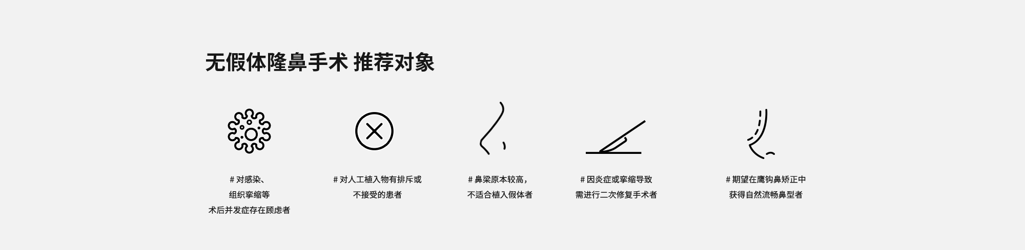 [无假体隆鼻手术 推荐对象] # 对感染、组织挛缩等术后并发症存在顾虑者  # 对人工植入物有排斥或不接受的患者  # 鼻梁原本较高，不适合植入假体者  # 因炎症或挛缩导致需进行二次修复手术者  # 期望在鹰钩鼻矫正中获得自然流畅鼻型者