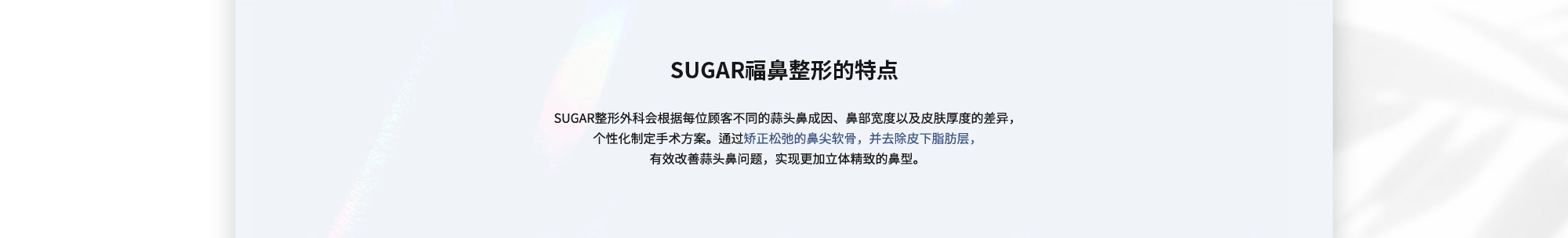 [SUGAR福鼻整形的特点] SUGAR整形外科会根据每位顾客不同的蒜头鼻成因、鼻部宽度以及皮肤厚度的差异，个性化制定手术方案。通过矫正松弛的鼻尖软骨，并去除皮下脂肪层，有效改善蒜头鼻问题，实现更加立体精致的鼻型。