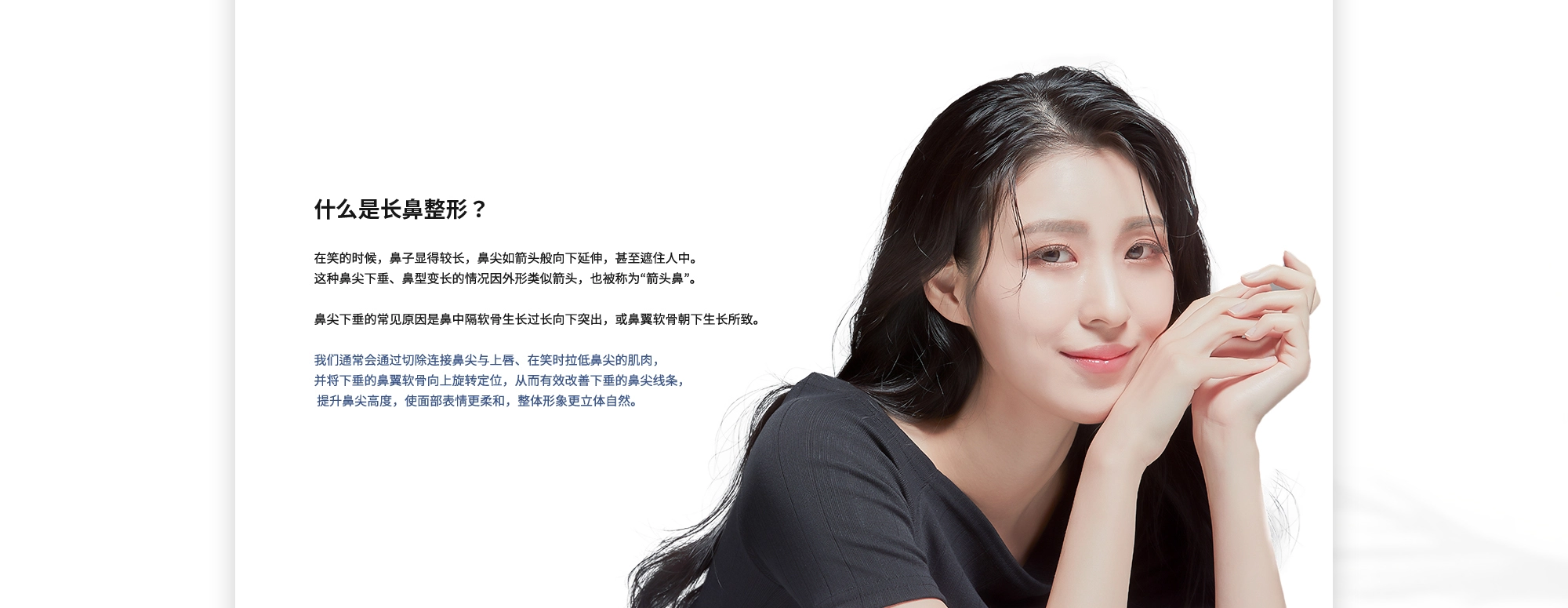 [什么是长鼻整形？] 在笑的时候，鼻子显得较长，鼻尖如箭头般向下延伸，甚至遮住人中。这种鼻尖下垂、鼻型变长的情况因外形类似箭头，也被称为“箭头鼻”。鼻尖下垂的常见原因是鼻中隔软骨生长过长向下突出，或鼻翼软骨朝下生长所致。我们通常会通过切除连接鼻尖与上唇、在笑时拉低鼻尖的肌肉，并将下垂的鼻翼软骨向上旋转定位，从而有效改善下垂的鼻尖线条，提升鼻尖高度，使面部表情更柔和，整体形象更立体自然。