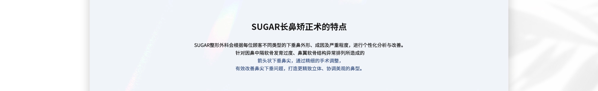 [SUGAR长鼻矫正术的特点] SUGAR整形外科会根据每位顾客不同类型的下垂鼻外形、成因及严重程度，进行个性化分析与改善。针对因鼻中隔软骨发育过度、鼻翼软骨结构异常排列所造成的 箭头状下垂鼻尖，通过精细的手术调整，有效改善鼻尖下垂问题，打造更精致立体、协调美观的鼻型。