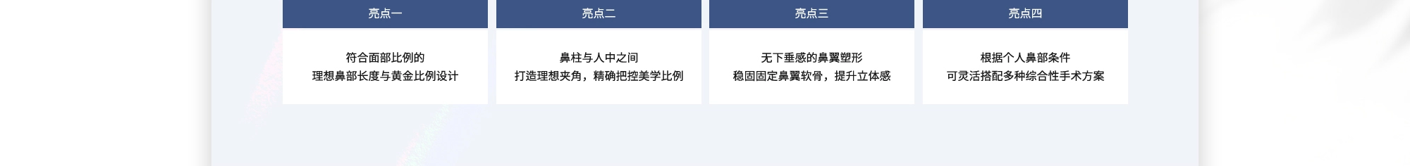 {亮点一} 符合面部比例的理想鼻部长度与黄金比例设计  {亮点二} 鼻柱与人中之间打造理想夹角，精确把控美学比例  {亮点三} 无下垂感的鼻翼塑形稳固固定鼻翼软骨，提升立体感  {亮点四} 根据个人鼻部条件可灵活搭配多种综合性手术方案