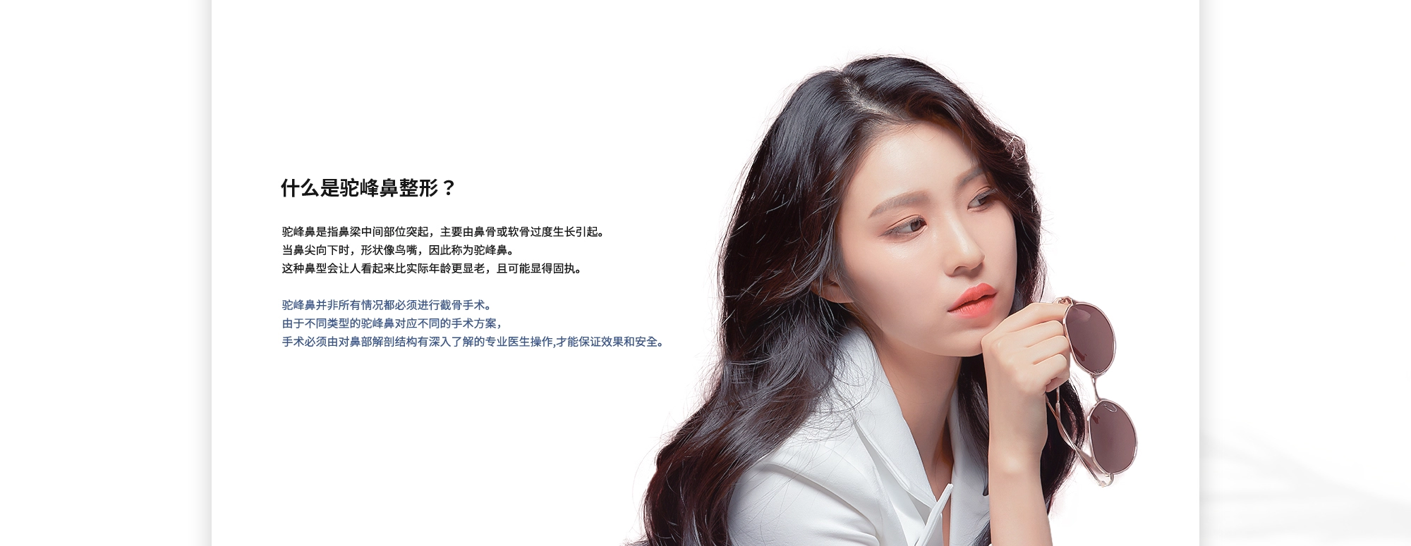 [什么是驼峰鼻整形？] 驼峰鼻是指鼻梁中间部位突起，主要由鼻骨或软骨过度生长引起。当鼻尖向下时，形状像鸟嘴，因此称为驼峰鼻。这种鼻型会让人看起来比实际年龄更显老，且可能显得固执。驼峰鼻并非所有情况都必须进行截骨手术。由于不同类型的驼峰鼻对应不同的手术方案，手术必须由对鼻部解剖结构有深入了解的专业医生操作,才能保证效果和安全。