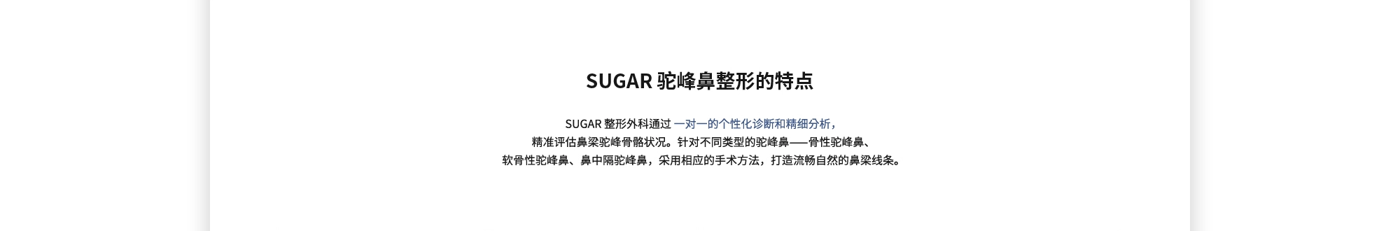 [SUGAR 驼峰鼻整形的特点] SUGAR 整形外科通过 一对一的个性化诊断和精细分析，精准评估鼻梁驼峰骨骼状况。针对不同类型的驼峰鼻——骨性驼峰鼻、软骨性驼峰鼻、鼻中隔驼峰鼻，采用相应的手术方法，打造流畅自然的鼻梁线条。