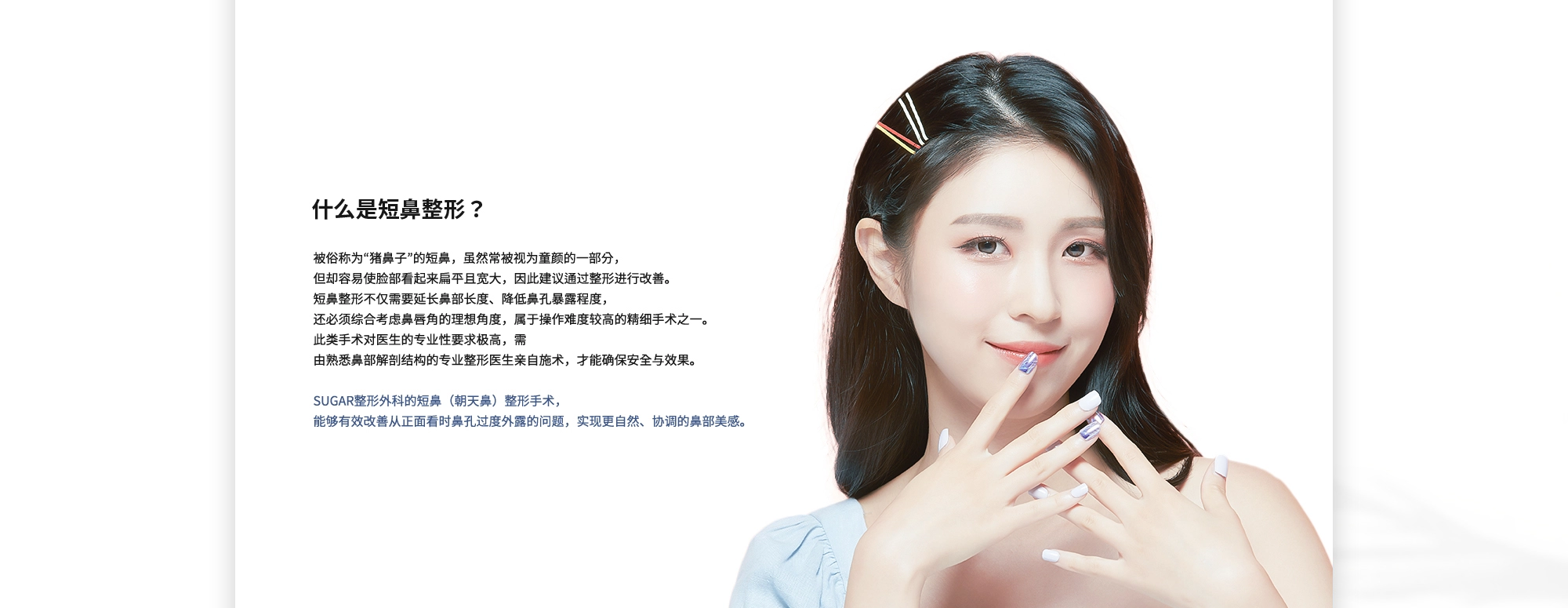 [什么是短鼻整形？] 被俗称为“猪鼻子”的短鼻，虽然常被视为童颜的一部分，但却容易使脸部看起来扁平且宽大，因此建议通过整形进行改善。 短鼻整形不仅需要延长鼻部长度、降低鼻孔暴露程度， 还必须综合考虑鼻唇角的理想角度，属于操作难度较高的精细手术之一。 此类手术对医生的专业性要求极高，需由熟悉鼻部解剖结构的专业整形医生亲自施术，才能确保安全与效果。SUGAR整形外科的短鼻（朝天鼻）整形手术，能够有效改善从正面看时鼻孔过度外露的问题，实现更自然、协调的鼻部美感。