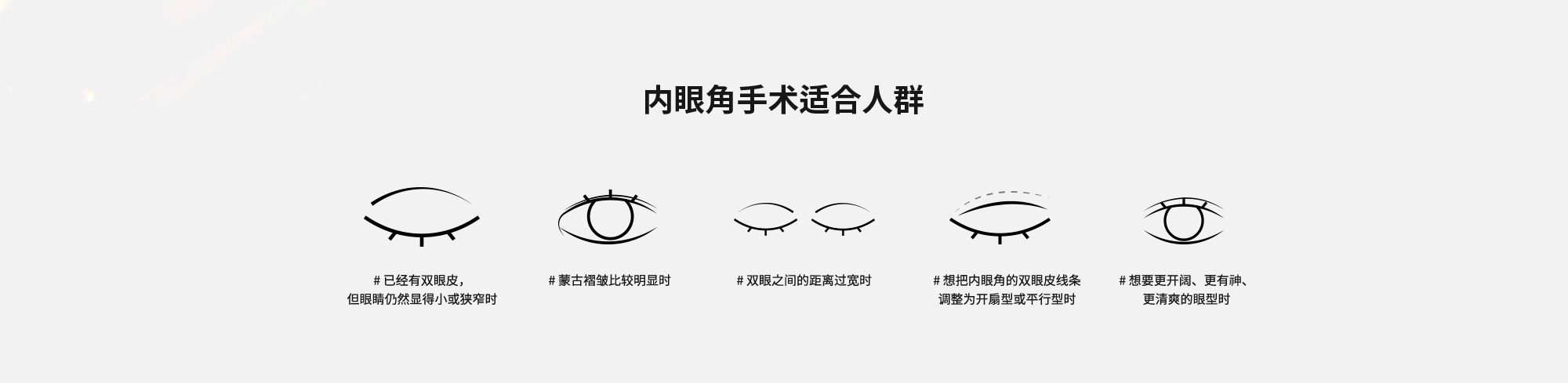 [内眼角手术适合人群] # 已经有双眼皮，但眼睛仍然显得小或狭窄时  # 蒙古褶皱比较明显时  # 双眼之间的距离过宽时  # 想把内眼角的双眼皮线条调整为开扇型或平行型时  # 想要更开阔、更有神、更清爽的眼型时