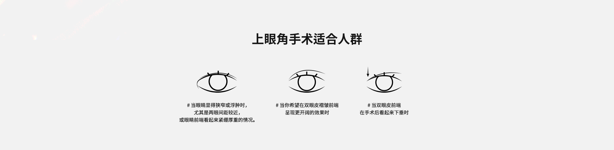 [上眼角手术适合人群] # 当眼睛显得狭窄或浮肿时，尤其是两眼间距较近，或眼睛前端看起来紧绷厚重的情况。 # 当你希望在双眼皮褶皱前端呈现更开阔的效果时  # 当双眼皮前端在手术后看起来下垂时