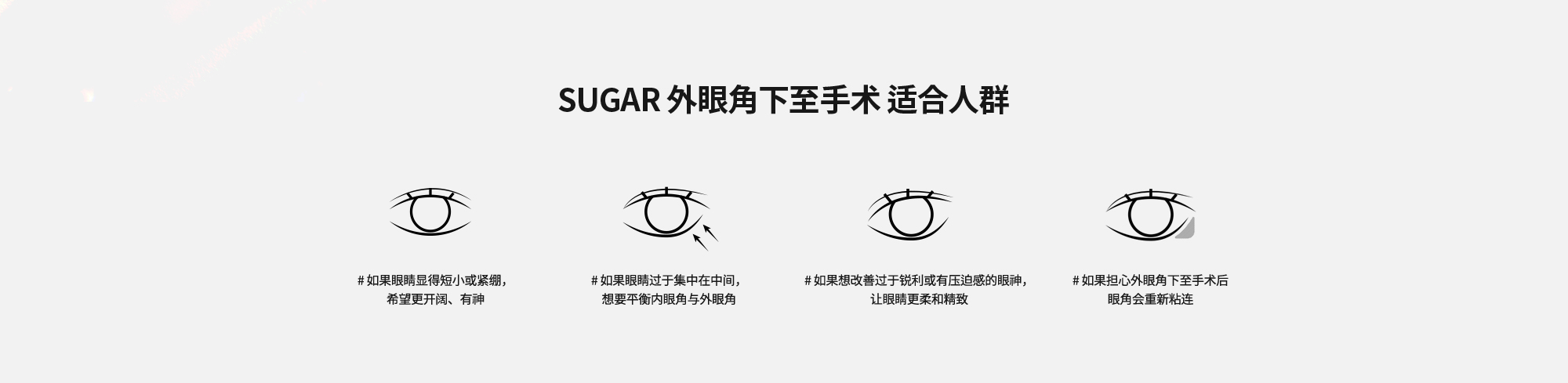 [SUGAR 外眼角下至手术 适合人群] # 如果眼睛显得短小或紧绷，希望更开阔、有神  # 如果眼睛过于集中在中间，想要平衡内眼角与外眼角  # 如果想改善过于锐利或有压迫感的眼神，让眼睛更柔和精致  # 如果担心外眼角下至手术后眼角会重新粘连